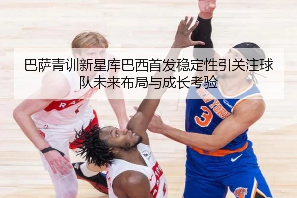巴萨青训新星库巴西首发稳定性引关注球队未来布局与成长考验 | kaiyun