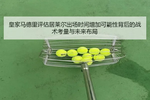 皇家马德里评估居莱尔出场时间增加可能性背后的战术考量与未来布局