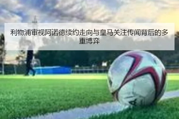 利物浦审视阿诺德续约走向与皇马关注传闻背后的多重博弈