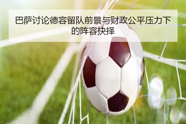 巴萨讨论德容留队前景与财政公平压力下的阵容抉择