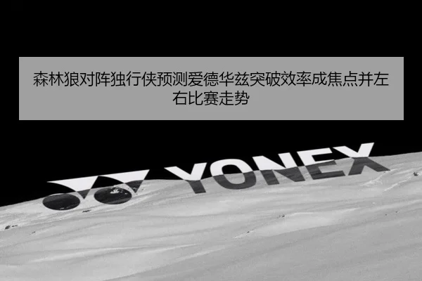 森林狼对阵独行侠预测爱德华兹突破效率成焦点并左右比赛走势